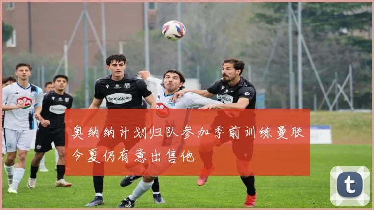 奥纳纳计划归队参加季前训练曼联今夏仍有意出售他